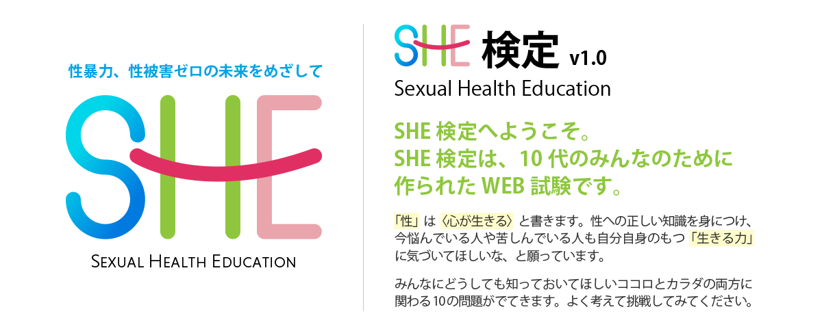 Sexual Health Education検定へようこそ!
SHE検定は、10代のみんなのために作られたweb試験です!
「性」は〈心が生きる〉と書きます。性への正しい知識を身につけ、今悩んでいる人や苦しんでいる人も自分自身のもつ「生きる力」に気づいてほしいな、と願っています。
みんなにどうしても知っておいてほしいココロとカラダの両方に関わる10の問題がでてきます。
よく考えて挑戦してみてください。