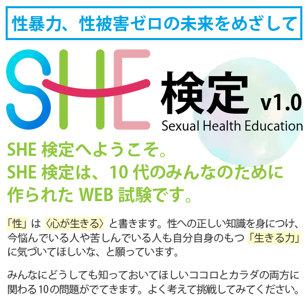 Sexual Health Education検定へようこそ!
SHE検定は、10代のみんなのために作られたweb試験です!
「性」は〈心が生きる〉と書きます。性への正しい知識を身につけ、今悩んでいる人や苦しんでいる人も自分自身のもつ「生きる力」に気づいてほしいな、と願っています。
みんなにどうしても知っておいてほしいココロとカラダの両方に関わる10の問題がでてきます。
よく考えて挑戦してみてください。